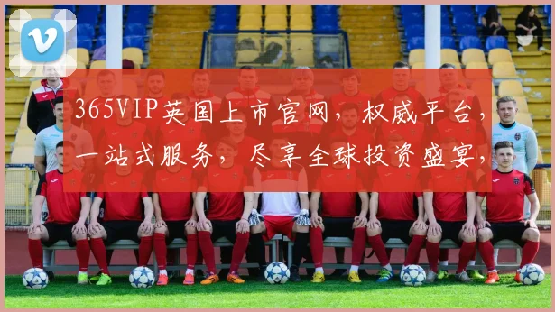 365VIP英国上市官网，权威平台，一站式服务，尽享全球投资盛宴，三大亮点，不容错过，敬请关注