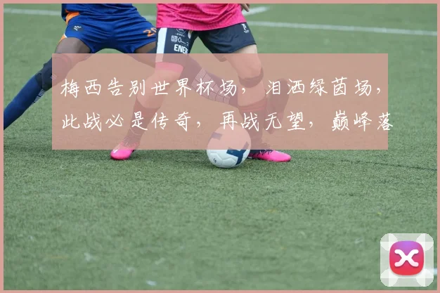 梅西告别世界杯场，泪洒绿茵场，此战必是传奇，再战无望，巅峰落幕