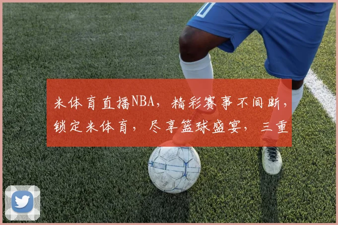 米体育直播NBA，精彩赛事不间断，锁定米体育，尽享篮球盛宴，三重惊喜等你来