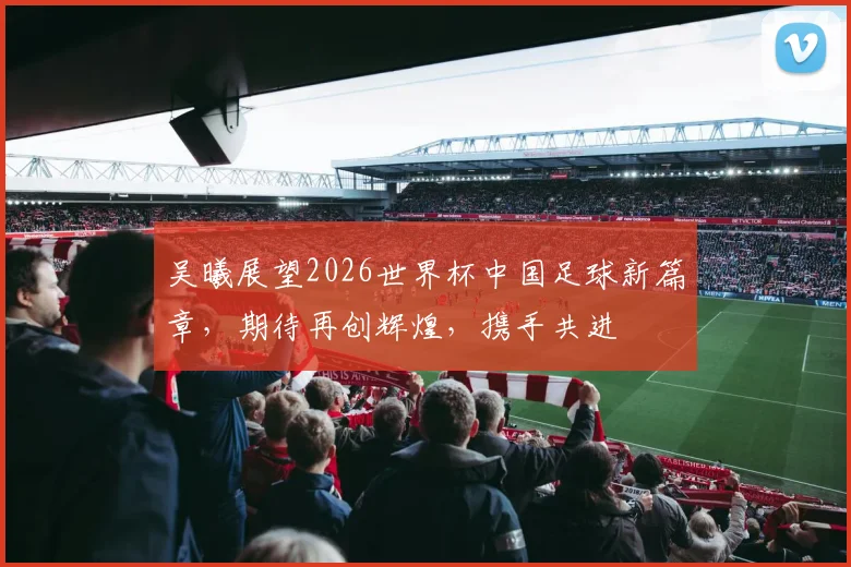 吴曦展望2026世界杯中国足球新篇章，期待再创辉煌，携手共进
