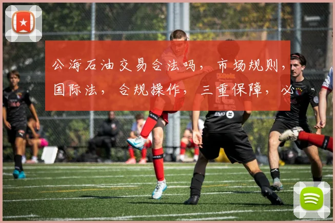 公海石油交易合法吗，市场规则，国际法，合规操作，三重保障，必看